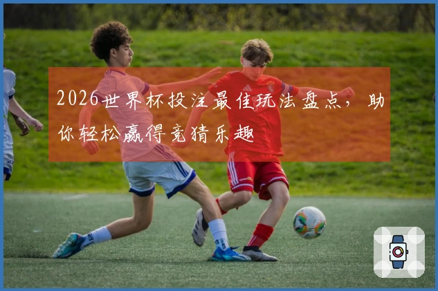 2026世界杯投注最佳玩法盘点，助你轻松赢得竞猜乐趣