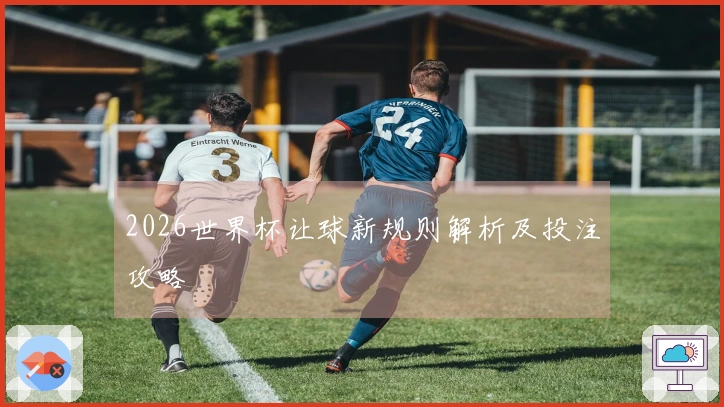 2026世界杯让球新规则解析及投注攻略