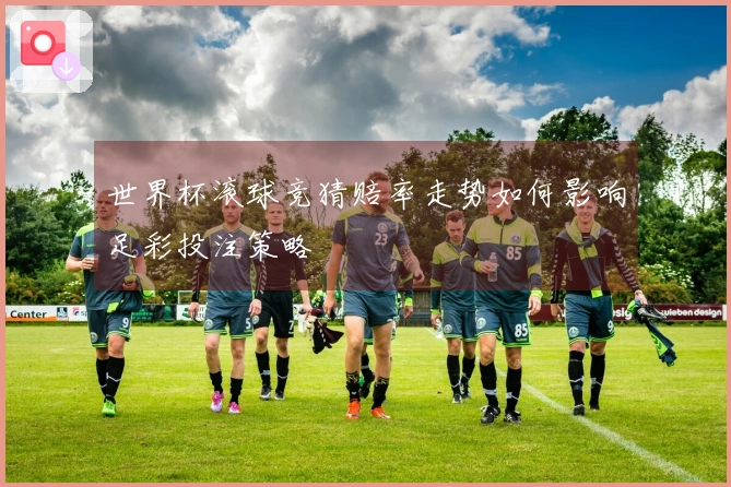 世界杯滚球竞猜赔率走势如何影响足彩投注策略